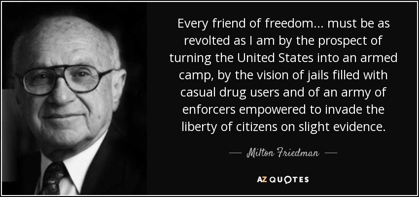 Every friend of freedom... must be as revolted as I am by the prospect of turning the United States into an armed camp, by the vision of jails filled with casual drug users and of an army of enforcers empowered to invade the liberty of citizens on slight evidence. - Milton Friedman