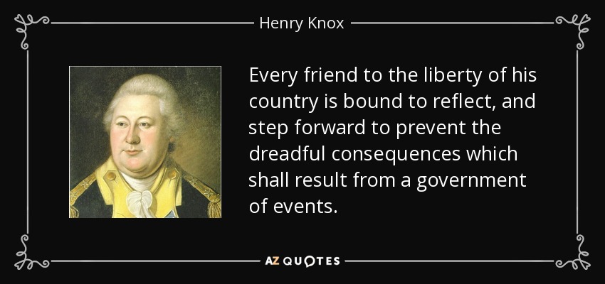Every friend to the liberty of his country is bound to reflect, and step forward to prevent the dreadful consequences which shall result from a government of events. - Henry Knox