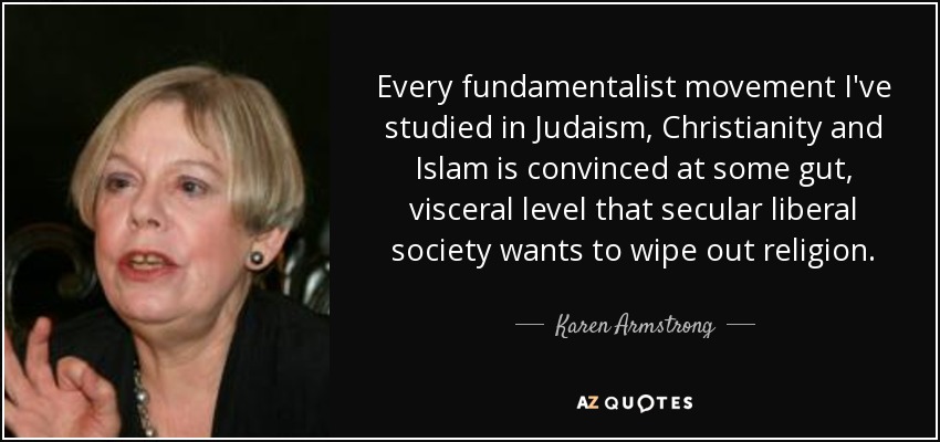 Every fundamentalist movement I've studied in Judaism, Christianity and Islam is convinced at some gut, visceral level that secular liberal society wants to wipe out religion. - Karen Armstrong