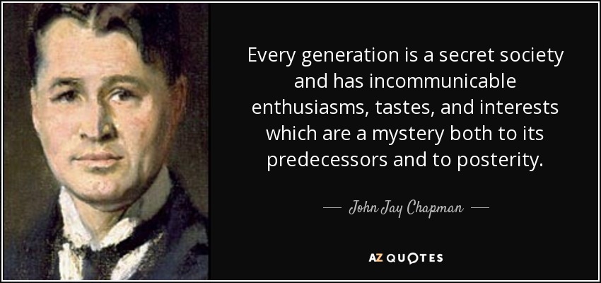 Every generation is a secret society and has incommunicable enthusiasms, tastes, and interests which are a mystery both to its predecessors and to posterity. - John Jay Chapman