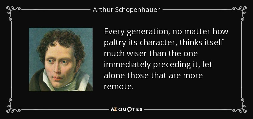 Every generation, no matter how paltry its character, thinks itself much wiser than the one immediately preceding it, let alone those that are more remote. - Arthur Schopenhauer