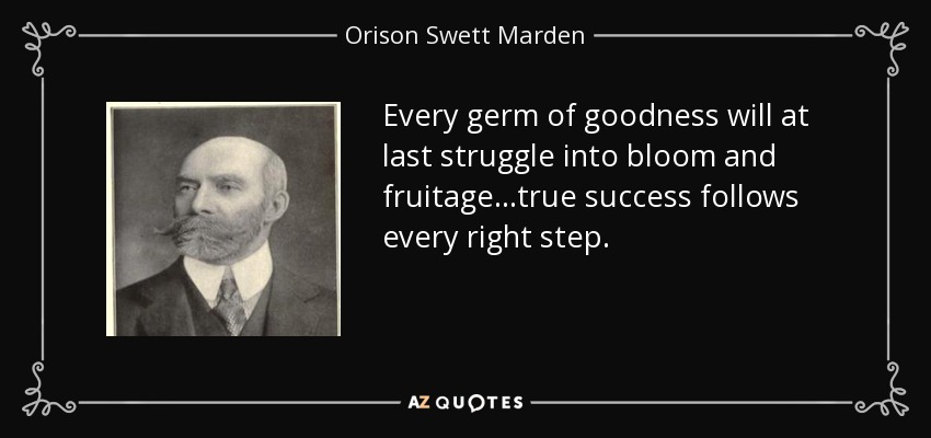 Every germ of goodness will at last struggle into bloom and fruitage...true success follows every right step. - Orison Swett Marden