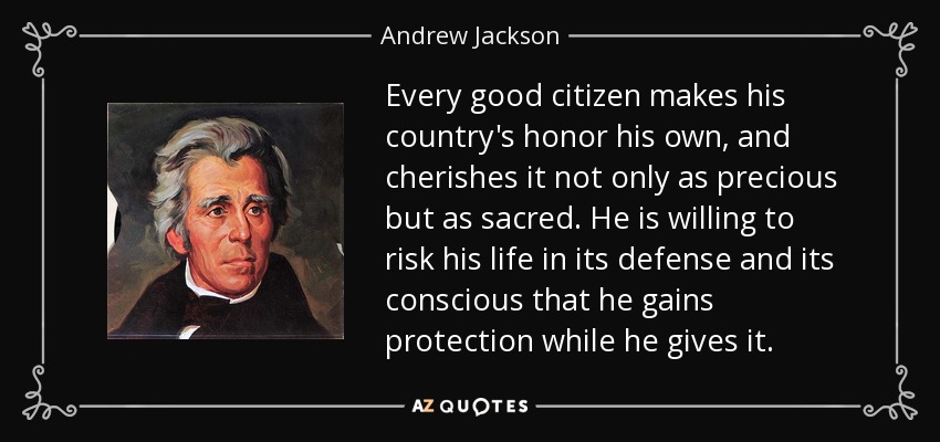 Every good citizen makes his country's honor his own, and cherishes it not only as precious but as sacred. He is willing to risk his life in its defense and its conscious that he gains protection while he gives it. - Andrew Jackson
