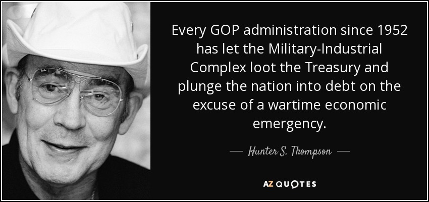 Every GOP administration since 1952 has let the Military-Industrial Complex loot the Treasury and plunge the nation into debt on the excuse of a wartime economic emergency. - Hunter S. Thompson