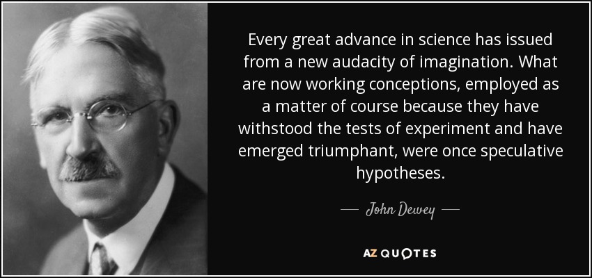 Every great advance in science has issued from a new audacity of imagination. What are now working conceptions, employed as a matter of course because they have withstood the tests of experiment and have emerged triumphant, were once speculative hypotheses. - John Dewey