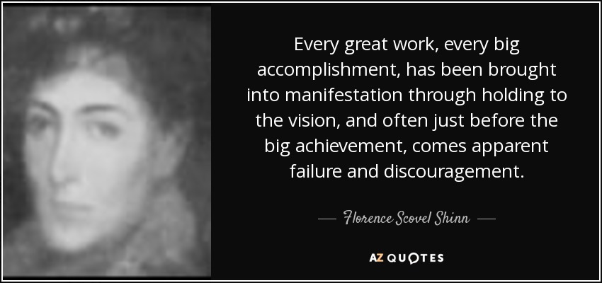 Every great work, every big accomplishment, has been brought into manifestation through holding to the vision, and often just before the big achievement, comes apparent failure and discouragement. - Florence Scovel Shinn