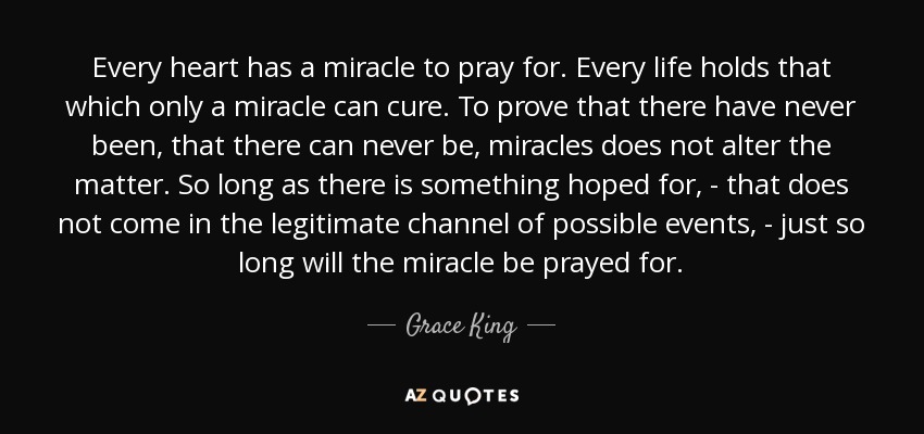 Every heart has a miracle to pray for. Every life holds that which only a miracle can cure. To prove that there have never been, that there can never be, miracles does not alter the matter. So long as there is something hoped for, - that does not come in the legitimate channel of possible events, - just so long will the miracle be prayed for. - Grace King