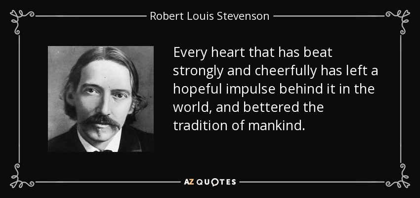 Every heart that has beat strongly and cheerfully has left a hopeful impulse behind it in the world, and bettered the tradition of mankind. - Robert Louis Stevenson