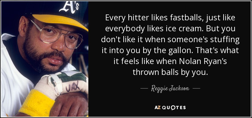 Every hitter likes fastballs, just like everybody likes ice cream. But you don't like it when someone's stuffing it into you by the gallon. That's what it feels like when Nolan Ryan's thrown balls by you. - Reggie Jackson
