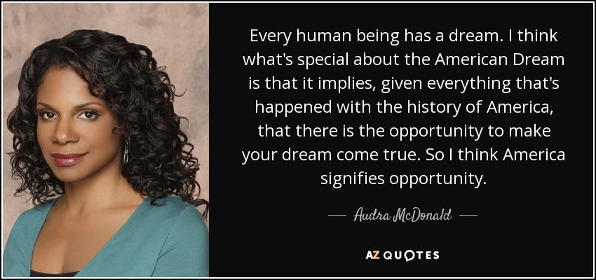 Every human being has a dream. I think what's special about the American Dream is that it implies, given everything that's happened with the history of America, that there is the opportunity to make your dream come true. So I think America signifies opportunity. - Audra McDonald