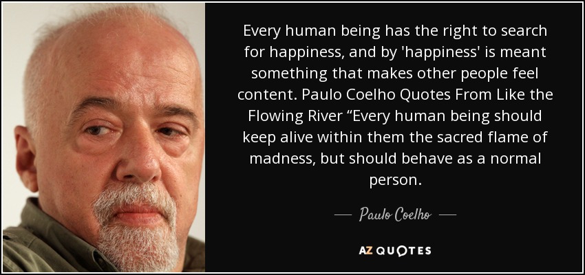Every human being has the right to search for happiness, and by 'happiness' is meant something that makes other people feel content. Paulo Coelho Quotes From Like the Flowing River “Every human being should keep alive within them the sacred flame of madness, but should behave as a normal person. - Paulo Coelho
