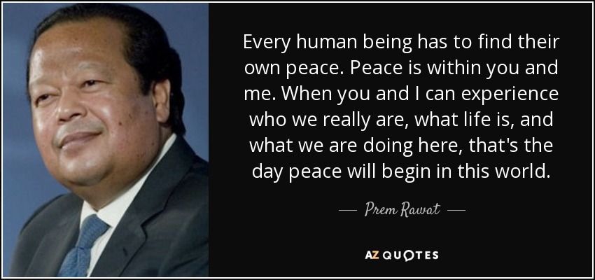 Every human being has to find their own peace. Peace is within you and me. When you and I can experience who we really are, what life is, and what we are doing here, that's the day peace will begin in this world. - Prem Rawat