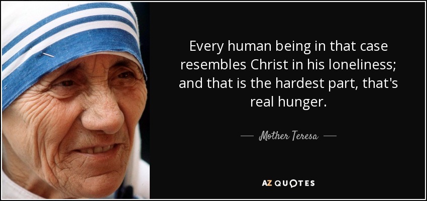 Every human being in that case resembles Christ in his loneliness; and that is the hardest part, that's real hunger. - Mother Teresa