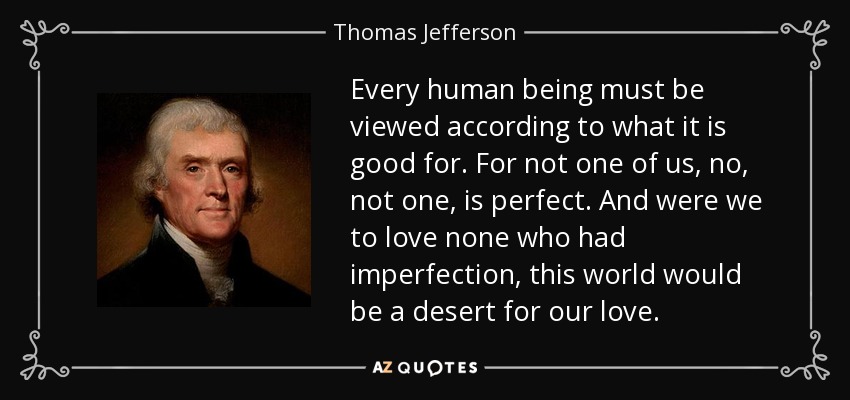 Every human being must be viewed according to what it is good for. For not one of us, no, not one, is perfect. And were we to love none who had imperfection, this world would be a desert for our love. - Thomas Jefferson