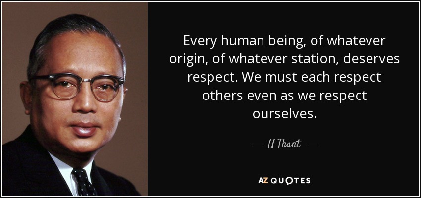 Every human being, of whatever origin, of whatever station, deserves respect. We must each respect others even as we respect ourselves. - U Thant