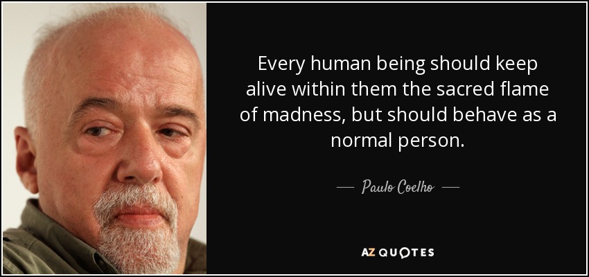 Every human being should keep alive within them the sacred flame of madness, but should behave as a normal person. - Paulo Coelho