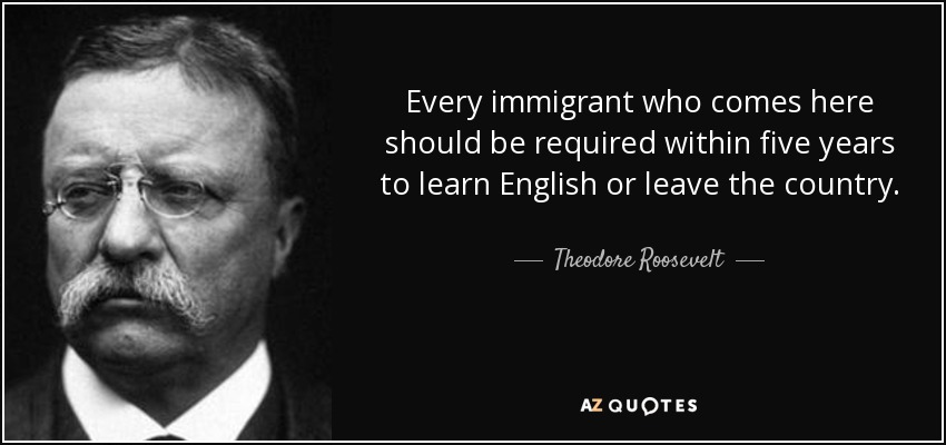 Every immigrant who comes here should be required within five years to learn English or leave the country. - Theodore Roosevelt