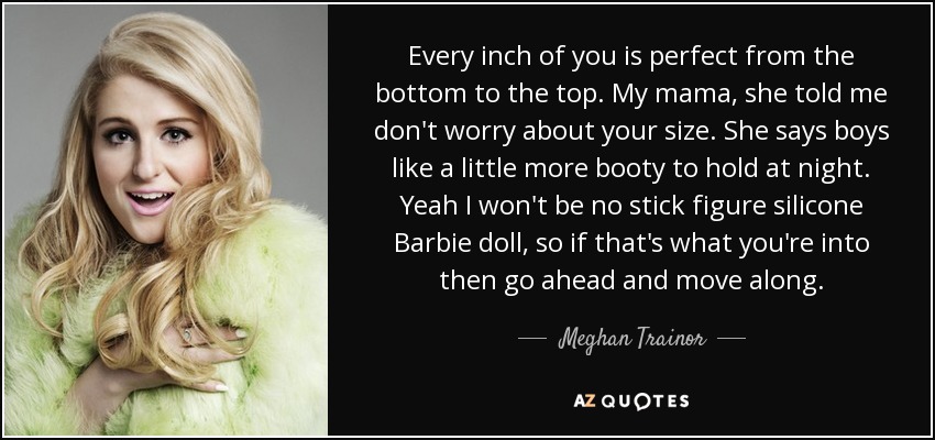 Every inch of you is perfect from the bottom to the top. My mama, she told me don't worry about your size. She says boys like a little more booty to hold at night. Yeah I won't be no stick figure silicone Barbie doll, so if that's what you're into then go ahead and move along. - Meghan Trainor
