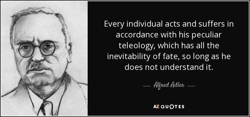 Every individual acts and suffers in accordance with his peculiar teleology, which has all the inevitability of fate, so long as he does not understand it. - Alfred Adler