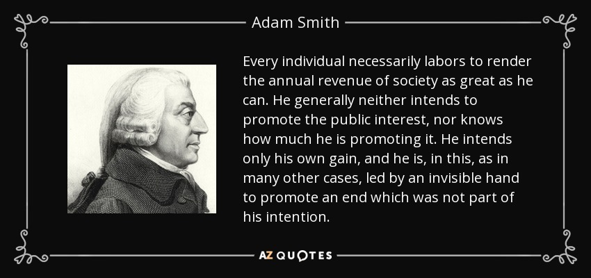 Every individual necessarily labors to render the annual revenue of society as great as he can. He generally neither intends to promote the public interest, nor knows how much he is promoting it. He intends only his own gain, and he is, in this, as in many other cases, led by an invisible hand to promote an end which was not part of his intention. - Adam Smith