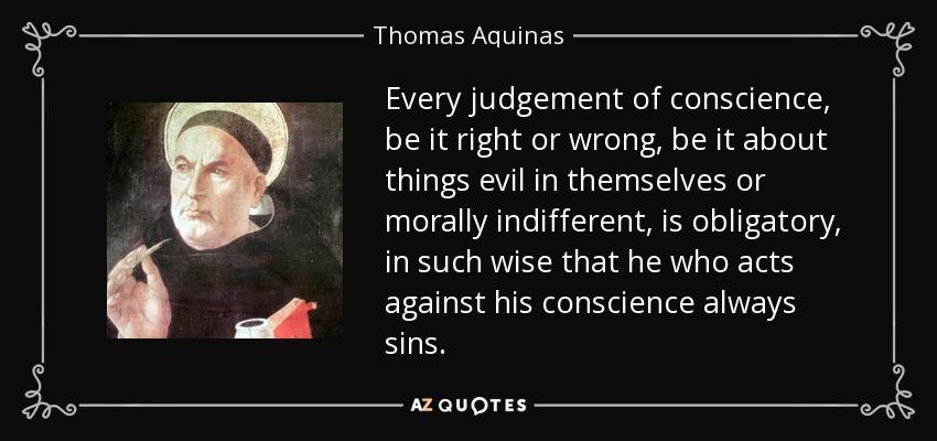 Every judgement of conscience, be it right or wrong, be it about things evil in themselves or morally indifferent, is obligatory, in such wise that he who acts against his conscience always sins. - Thomas Aquinas