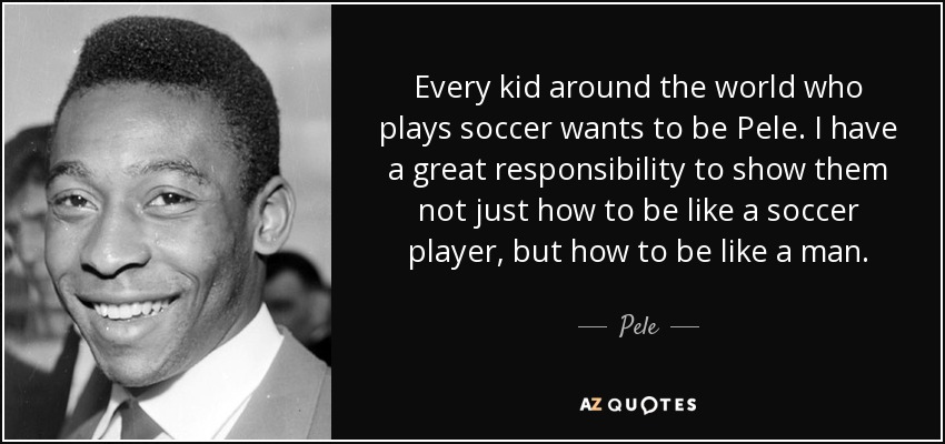 Every kid around the world who plays soccer wants to be Pele. I have a great responsibility to show them not just how to be like a soccer player, but how to be like a man. - Pele