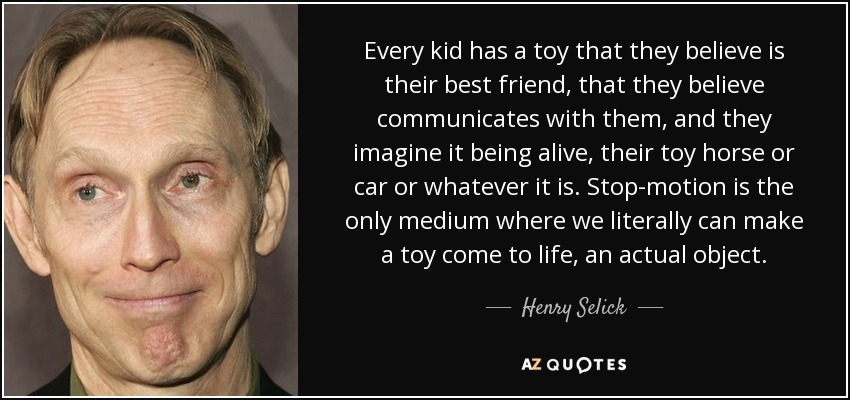 Every kid has a toy that they believe is their best friend, that they believe communicates with them, and they imagine it being alive, their toy horse or car or whatever it is. Stop-motion is the only medium where we literally can make a toy come to life, an actual object. - Henry Selick