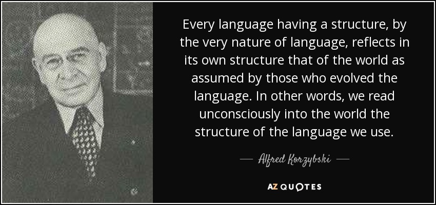 Every language having a structure, by the very nature of language, reflects in its own structure that of the world as assumed by those who evolved the language. In other words, we read unconsciously into the world the structure of the language we use. - Alfred Korzybski