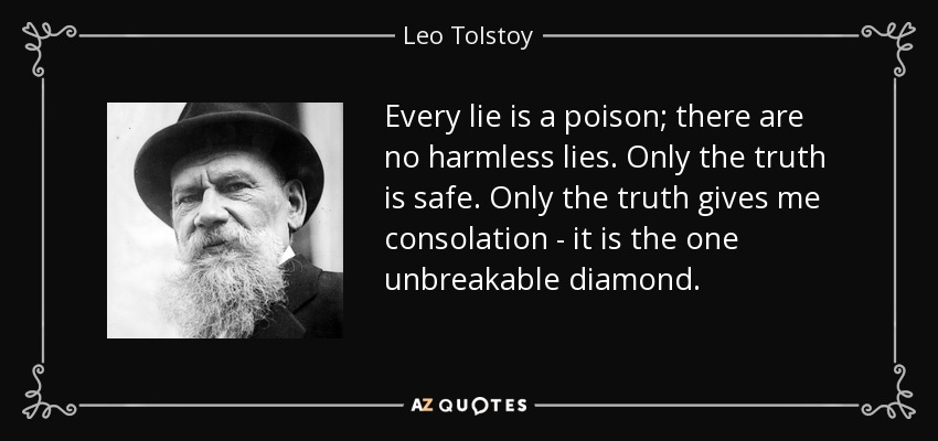 Every lie is a poison; there are no harmless lies. Only the truth is safe. Only the truth gives me consolation - it is the one unbreakable diamond. - Leo Tolstoy