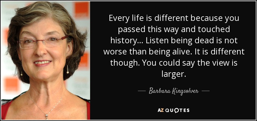 Every life is different because you passed this way and touched history... Listen being dead is not worse than being alive. It is different though. You could say the view is larger. - Barbara Kingsolver