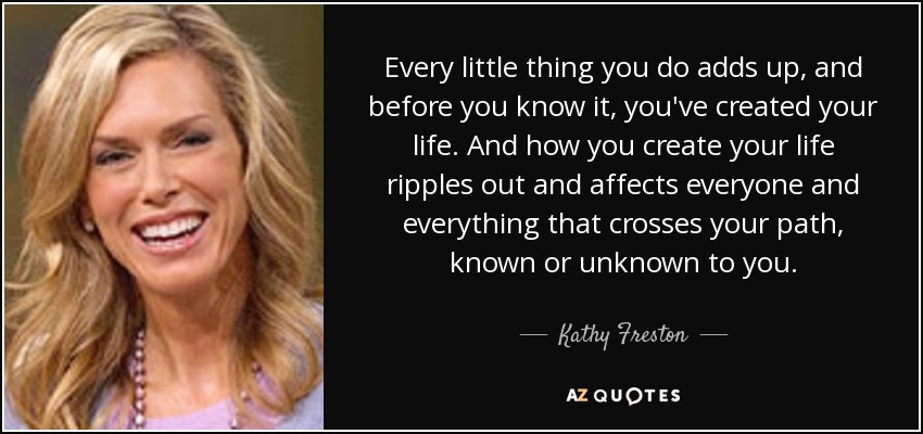 Every little thing you do adds up, and before you know it, you've created your life. And how you create your life ripples out and affects everyone and everything that crosses your path, known or unknown to you. - Kathy Freston