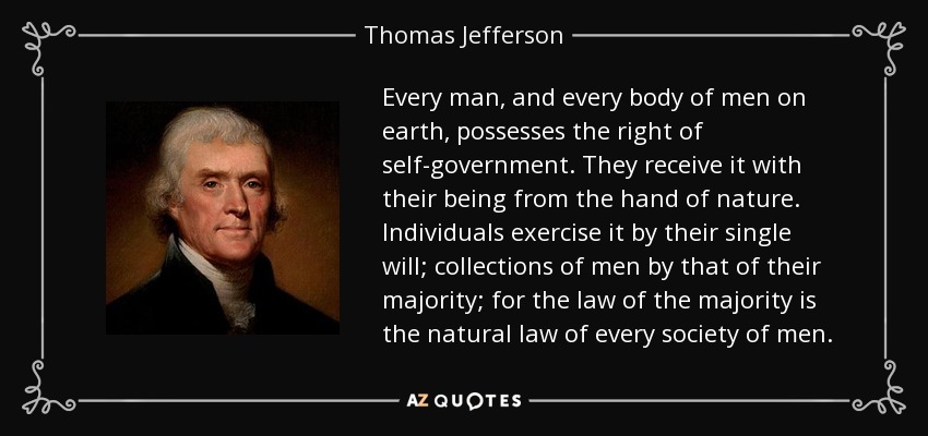 Every man, and every body of men on earth, possesses the right of self-government. They receive it with their being from the hand of nature. Individuals exercise it by their single will; collections of men by that of their majority; for the law of the majority is the natural law of every society of men. - Thomas Jefferson