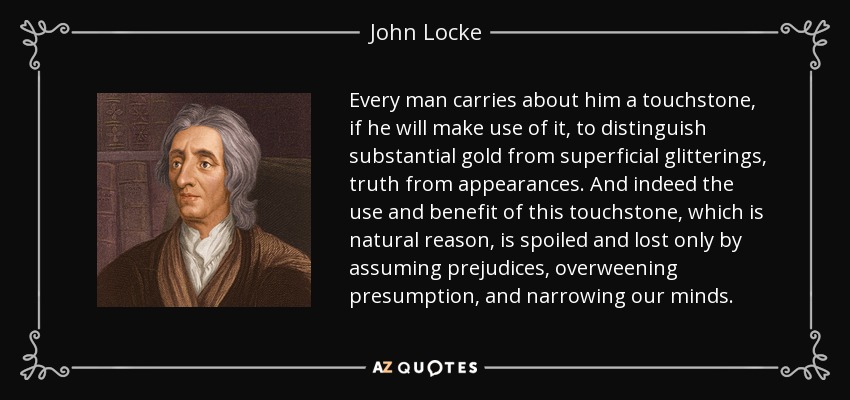 Every man carries about him a touchstone, if he will make use of it, to distinguish substantial gold from superficial glitterings, truth from appearances. And indeed the use and benefit of this touchstone, which is natural reason, is spoiled and lost only by assuming prejudices, overweening presumption, and narrowing our minds. - John Locke