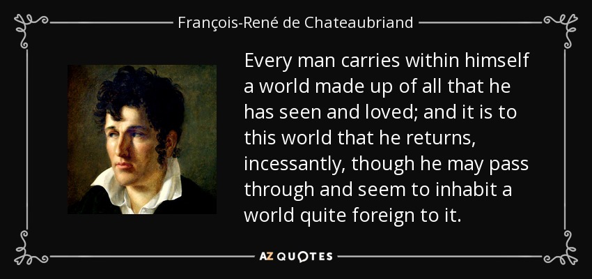Every man carries within himself a world made up of all that he has seen and loved; and it is to this world that he returns, incessantly, though he may pass through and seem to inhabit a world quite foreign to it. - François-René de Chateaubriand