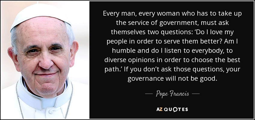 Every man, every woman who has to take up the service of government, must ask themselves two questions: ‘Do I love my people in order to serve them better? Am I humble and do I listen to everybody, to diverse opinions in order to choose the best path.’ If you don’t ask those questions, your governance will not be good. - Pope Francis