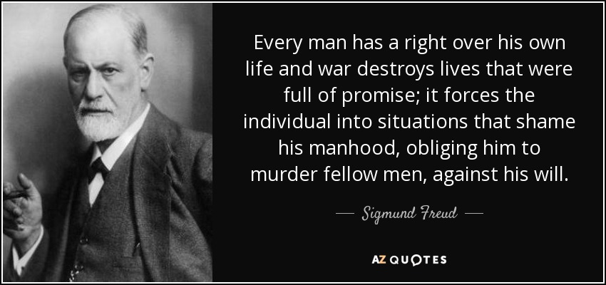 Every man has a right over his own life and war destroys lives that were full of promise; it forces the individual into situations that shame his manhood, obliging him to murder fellow men, against his will. - Sigmund Freud