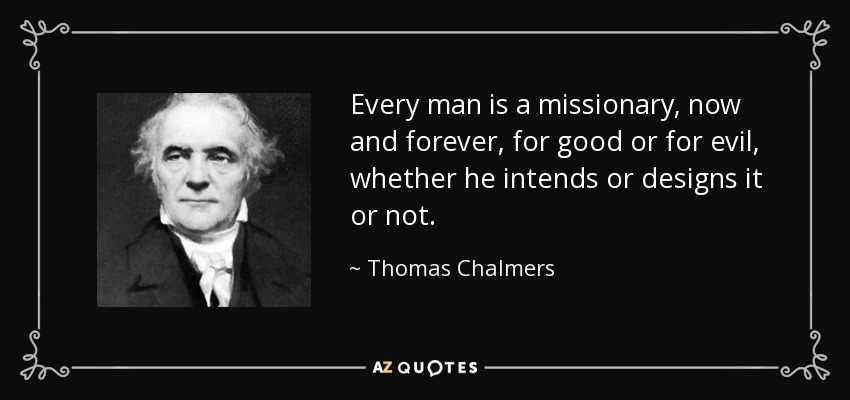 Every man is a missionary, now and forever, for good or for evil, whether he intends or designs it or not. - Thomas Chalmers