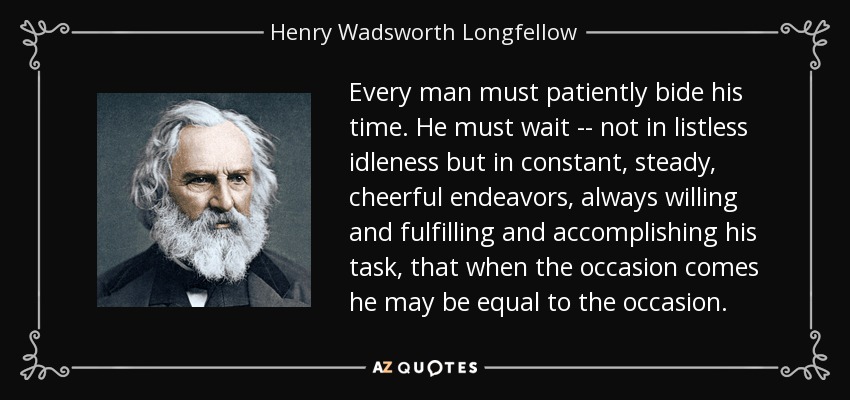 Every man must patiently bide his time. He must wait -- not in listless idleness but in constant, steady, cheerful endeavors, always willing and fulfilling and accomplishing his task, that when the occasion comes he may be equal to the occasion. - Henry Wadsworth Longfellow