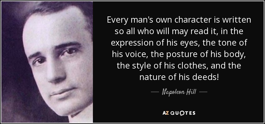 Every man's own character is written so all who will may read it, in the expression of his eyes, the tone of his voice, the posture of his body, the style of his clothes, and the nature of his deeds! - Napoleon Hill