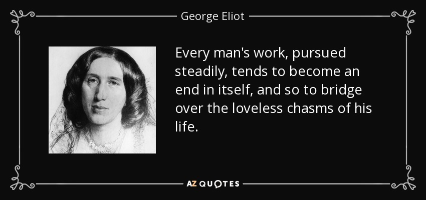 Every man's work, pursued steadily, tends to become an end in itself, and so to bridge over the loveless chasms of his life. - George Eliot