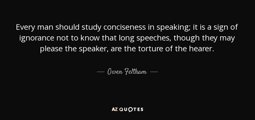 Every man should study conciseness in speaking; it is a sign of ignorance not to know that long speeches, though they may please the speaker, are the torture of the hearer. - Owen Feltham