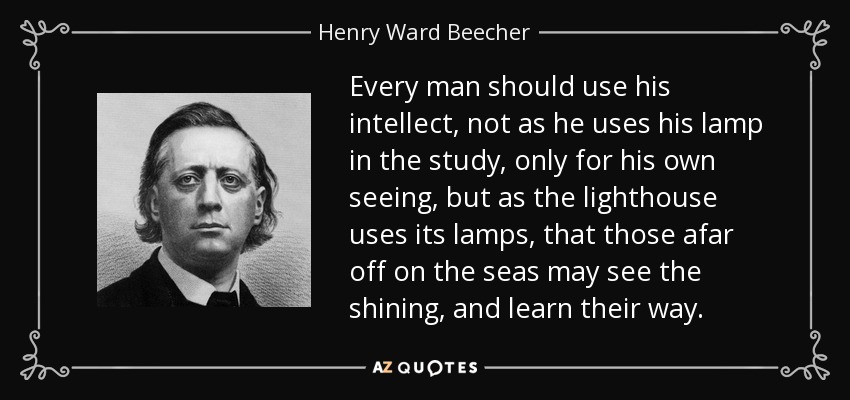 Every man should use his intellect, not as he uses his lamp in the study, only for his own seeing, but as the lighthouse uses its lamps, that those afar off on the seas may see the shining, and learn their way. - Henry Ward Beecher