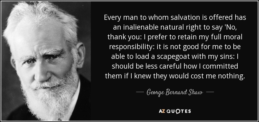 Every man to whom salvation is offered has an inalienable natural right to say 'No, thank you: I prefer to retain my full moral responsibility: it is not good for me to be able to load a scapegoat with my sins: I should be less careful how I committed them if I knew they would cost me nothing. - George Bernard Shaw