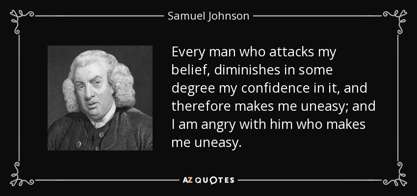 Every man who attacks my belief, diminishes in some degree my confidence in it, and therefore makes me uneasy; and I am angry with him who makes me uneasy. - Samuel Johnson