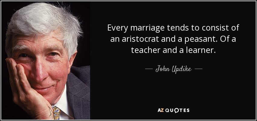 Every marriage tends to consist of an aristocrat and a peasant. Of a teacher and a learner. - John Updike