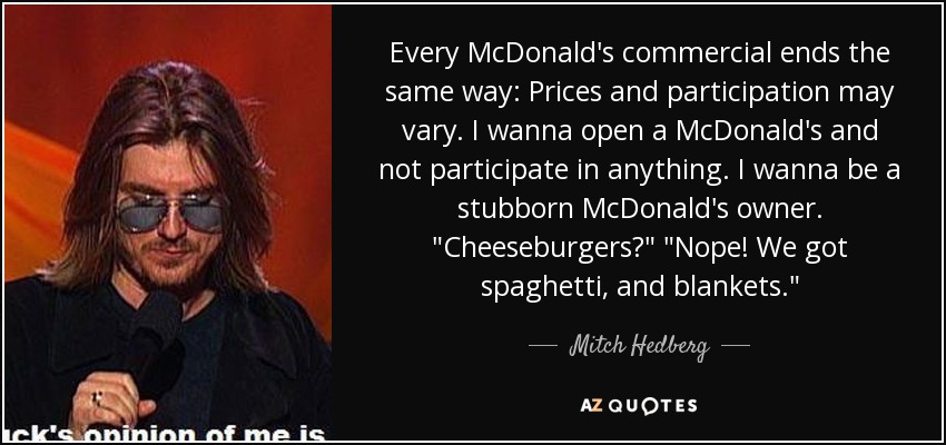 Every McDonald's commercial ends the same way: Prices and participation may vary. I wanna open a McDonald's and not participate in anything. I wanna be a stubborn McDonald's owner. 