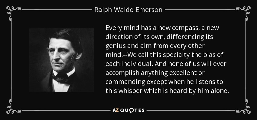 Every mind has a new compass, a new direction of its own, differencing its genius and aim from every other mind.--We call this specialty the bias of each individual. And none of us will ever accomplish anything excellent or commanding except when he listens to this whisper which is heard by him alone. - Ralph Waldo Emerson