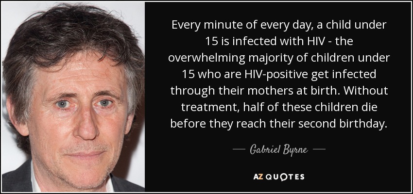 Every minute of every day, a child under 15 is infected with HIV - the overwhelming majority of children under 15 who are HIV-positive get infected through their mothers at birth. Without treatment, half of these children die before they reach their second birthday. - Gabriel Byrne