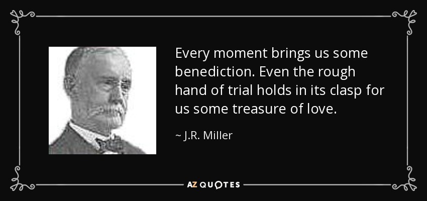 Every moment brings us some benediction. Even the rough hand of trial holds in its clasp for us some treasure of love. - J.R. Miller
