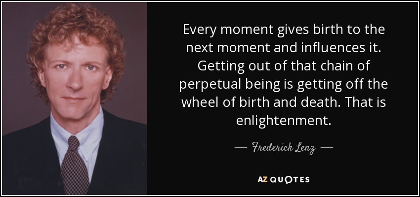 Every moment gives birth to the next moment and influences it. Getting out of that chain of perpetual being is getting off the wheel of birth and death. That is enlightenment. - Frederick Lenz